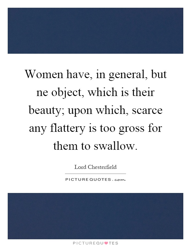 Women have, in general, but ne object, which is their beauty; upon which, scarce any flattery is too gross for them to swallow Picture Quote #1
