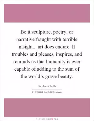 Be it sculpture, poetry, or narrative fraught with terrible insight... art does endure. It troubles and pleases, inspires, and reminds us that humanity is ever capable of adding to the sum of the world’s grave beauty Picture Quote #1