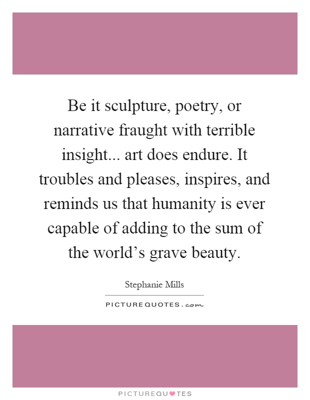 Be it sculpture, poetry, or narrative fraught with terrible insight... art does endure. It troubles and pleases, inspires, and reminds us that humanity is ever capable of adding to the sum of the world's grave beauty Picture Quote #1