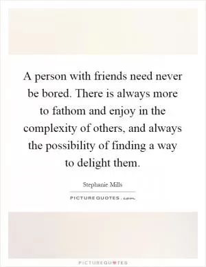 A person with friends need never be bored. There is always more to fathom and enjoy in the complexity of others, and always the possibility of finding a way to delight them Picture Quote #1