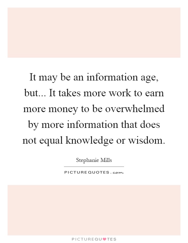 It may be an information age, but... It takes more work to earn more money to be overwhelmed by more information that does not equal knowledge or wisdom Picture Quote #1