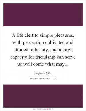 A life alert to simple pleasures, with perception cultivated and attuned to beauty, and a large capacity for friendship can serve us well come what may Picture Quote #1