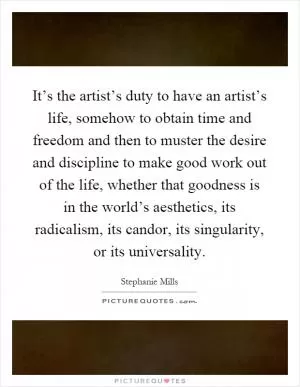 It’s the artist’s duty to have an artist’s life, somehow to obtain time and freedom and then to muster the desire and discipline to make good work out of the life, whether that goodness is in the world’s aesthetics, its radicalism, its candor, its singularity, or its universality Picture Quote #1