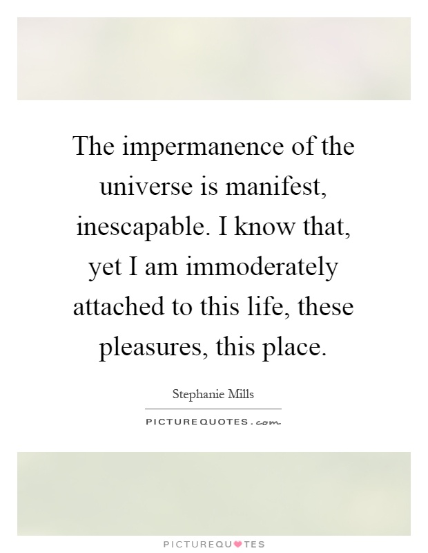 The impermanence of the universe is manifest, inescapable. I know that, yet I am immoderately attached to this life, these pleasures, this place Picture Quote #1
