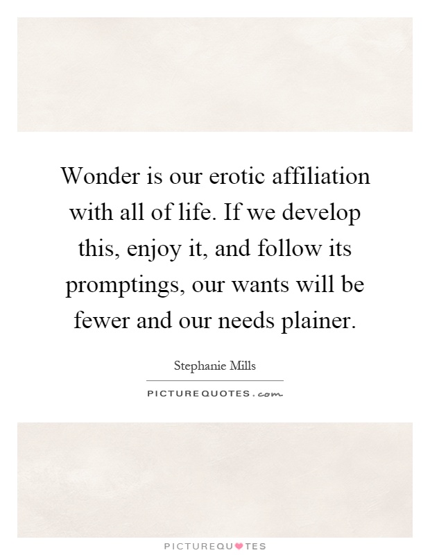 Wonder is our erotic affiliation with all of life. If we develop this, enjoy it, and follow its promptings, our wants will be fewer and our needs plainer Picture Quote #1