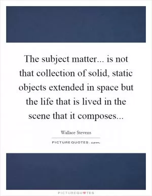 The subject matter... is not that collection of solid, static objects extended in space but the life that is lived in the scene that it composes Picture Quote #1