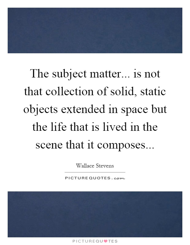 The subject matter... is not that collection of solid, static objects extended in space but the life that is lived in the scene that it composes Picture Quote #1