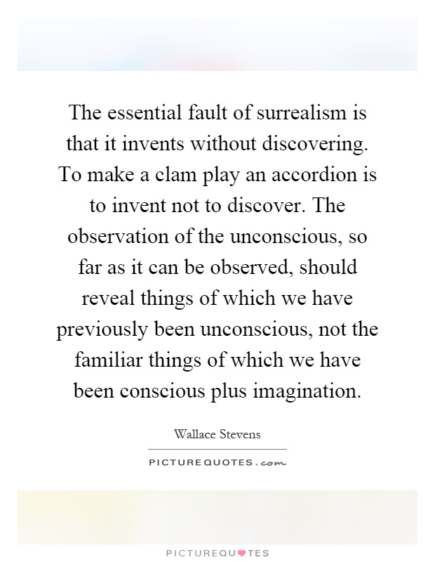 The essential fault of surrealism is that it invents without discovering. To make a clam play an accordion is to invent not to discover. The observation of the unconscious, so far as it can be observed, should reveal things of which we have previously been unconscious, not the familiar things of which we have been conscious plus imagination Picture Quote #1