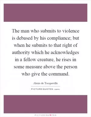 The man who submits to violence is debased by his compliance; but when he submits to that right of authority which he acknowledges in a fellow creature, he rises in some measure above the person who give the command Picture Quote #1