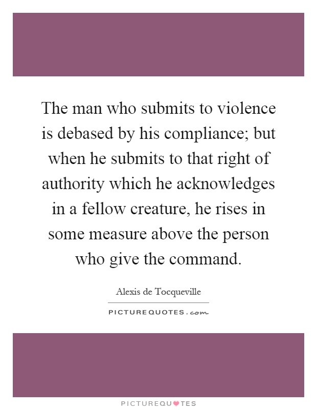 The man who submits to violence is debased by his compliance; but when he submits to that right of authority which he acknowledges in a fellow creature, he rises in some measure above the person who give the command Picture Quote #1