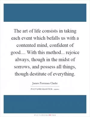 The art of life consists in taking each event which befalls us with a contented mind, confident of good.... With this method... rejoice always, though in the midst of sorrows, and possess all things, though destitute of everything Picture Quote #1