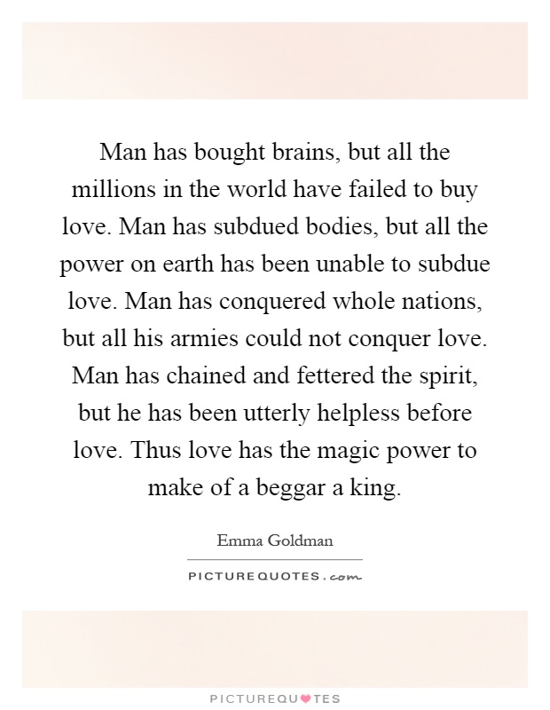 Man has bought brains, but all the millions in the world have failed to buy love. Man has subdued bodies, but all the power on earth has been unable to subdue love. Man has conquered whole nations, but all his armies could not conquer love. Man has chained and fettered the spirit, but he has been utterly helpless before love. Thus love has the magic power to make of a beggar a king Picture Quote #1