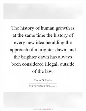 The history of human growth is at the same time the history of every new idea heralding the approach of a brighter dawn, and the brighter dawn has always been considered illegal, outside of the law Picture Quote #1