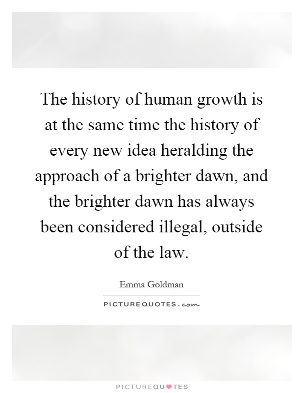 The history of human growth is at the same time the history of every new idea heralding the approach of a brighter dawn, and the brighter dawn has always been considered illegal, outside of the law Picture Quote #1