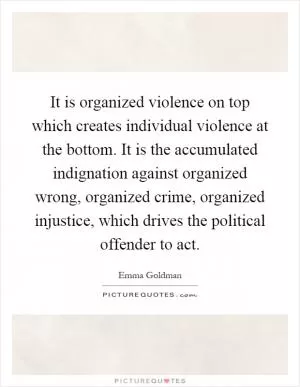 It is organized violence on top which creates individual violence at the bottom. It is the accumulated indignation against organized wrong, organized crime, organized injustice, which drives the political offender to act Picture Quote #1