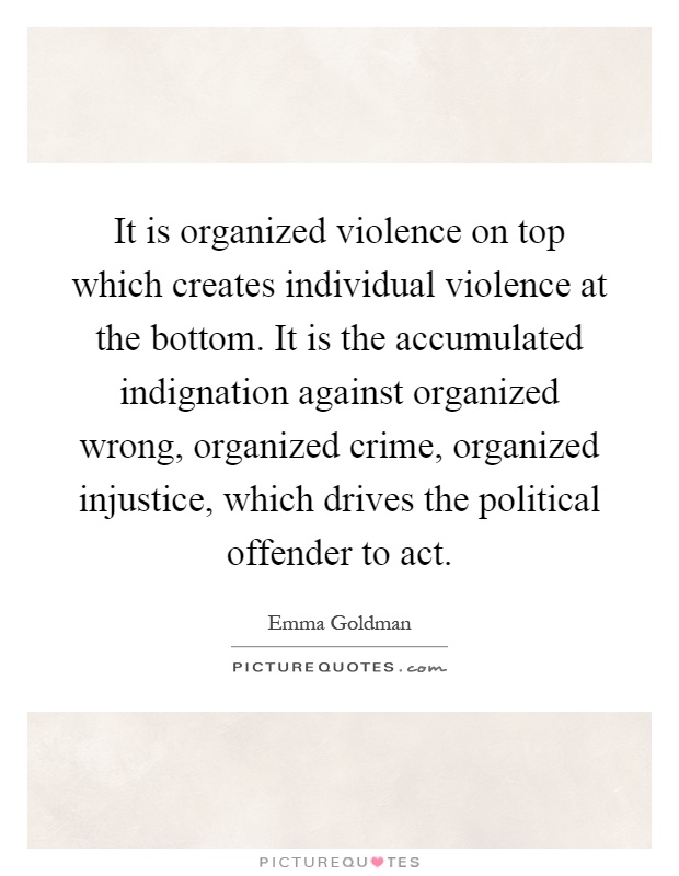 It is organized violence on top which creates individual violence at the bottom. It is the accumulated indignation against organized wrong, organized crime, organized injustice, which drives the political offender to act Picture Quote #1