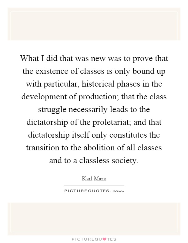 What I did that was new was to prove that the existence of classes is only bound up with particular, historical phases in the development of production; that the class struggle necessarily leads to the dictatorship of the proletariat; and that dictatorship itself only constitutes the transition to the abolition of all classes and to a classless society Picture Quote #1