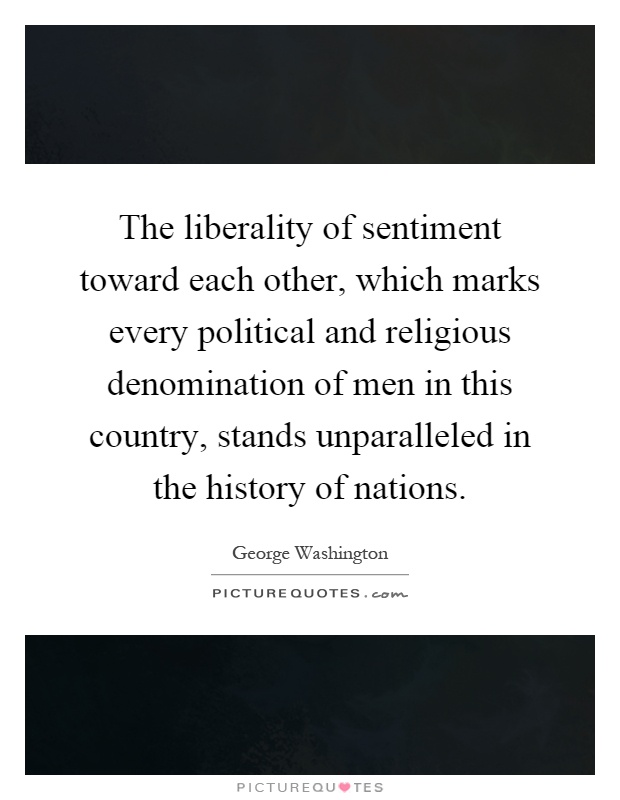 The liberality of sentiment toward each other, which marks every political and religious denomination of men in this country, stands unparalleled in the history of nations Picture Quote #1