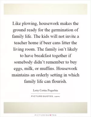 Like plowing, housework makes the ground ready for the germination of family life. The kids will not invite a teacher home if beer cans litter the living room. The family isn’t likely to have breakfast together if somebody didn’t remember to buy eggs, milk, or muffins. Housework maintains an orderly setting in which family life can flourish Picture Quote #1