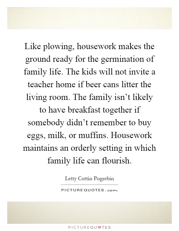 Like plowing, housework makes the ground ready for the germination of family life. The kids will not invite a teacher home if beer cans litter the living room. The family isn't likely to have breakfast together if somebody didn't remember to buy eggs, milk, or muffins. Housework maintains an orderly setting in which family life can flourish Picture Quote #1