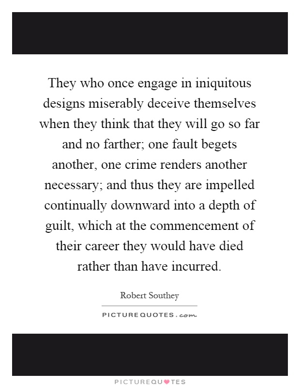 They who once engage in iniquitous designs miserably deceive themselves when they think that they will go so far and no farther; one fault begets another, one crime renders another necessary; and thus they are impelled continually downward into a depth of guilt, which at the commencement of their career they would have died rather than have incurred Picture Quote #1