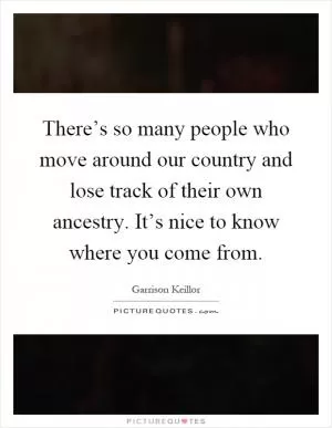 There’s so many people who move around our country and lose track of their own ancestry. It’s nice to know where you come from Picture Quote #1