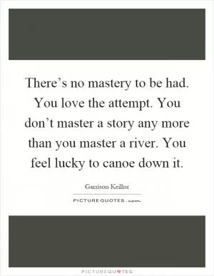 There’s no mastery to be had. You love the attempt. You don’t master a story any more than you master a river. You feel lucky to canoe down it Picture Quote #1