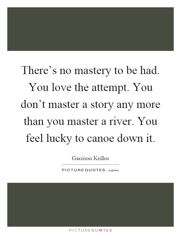 There's no mastery to be had. You love the attempt. You don't master a story any more than you master a river. You feel lucky to canoe down it Picture Quote #1