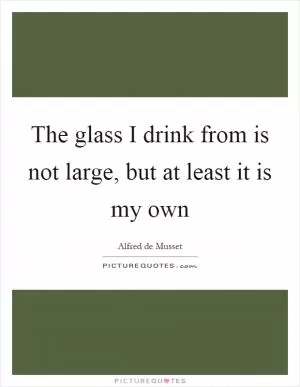 The glass I drink from is not large, but at least it is my own Picture Quote #1