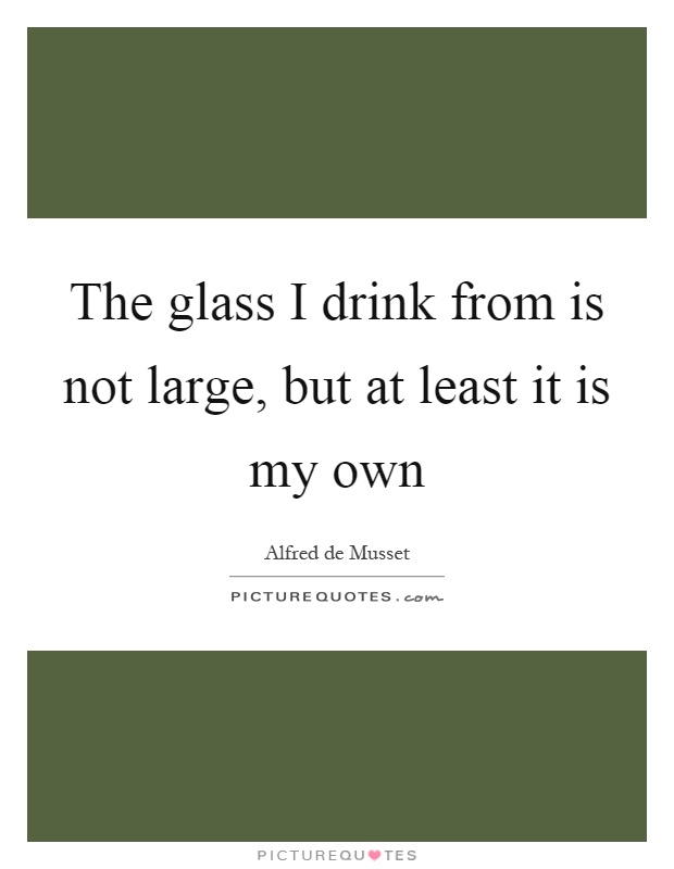 The glass I drink from is not large, but at least it is my own Picture Quote #1