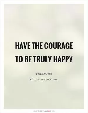 Have the courage to be truly happy Picture Quote #1