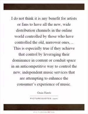 I do not think it is any benefit for artists or fans to have all the new, wide distribution channels in the online world controlled by those who have controlled the old, narrower ones,.. This is especially true if they achieve that control by leveraging their dominance in content or conduit space in an anticompetitive way to control the new, independent music services that are attempting to enhance the consumer’s experience of music Picture Quote #1