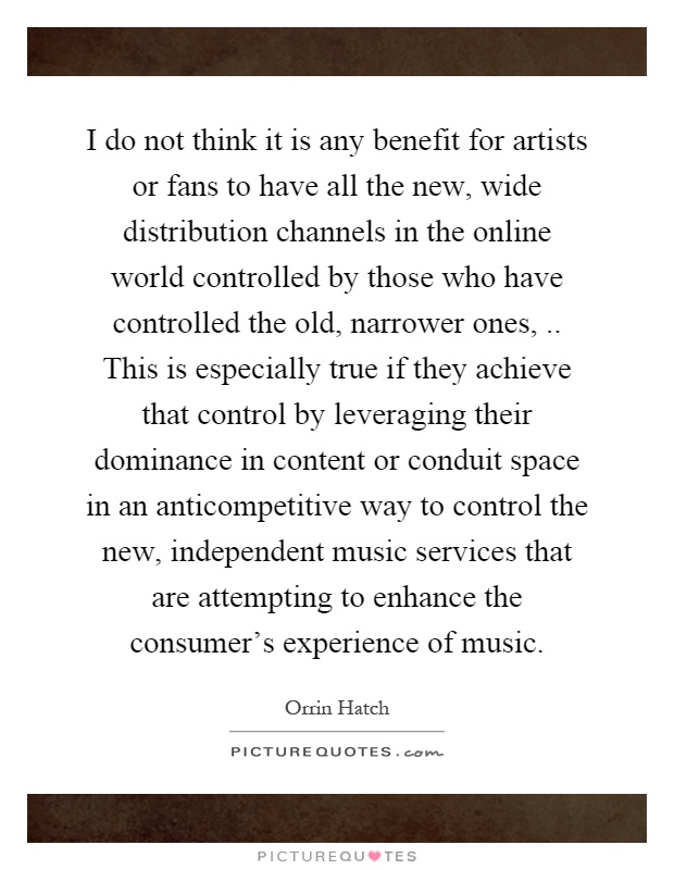 I do not think it is any benefit for artists or fans to have all the new, wide distribution channels in the online world controlled by those who have controlled the old, narrower ones,.. This is especially true if they achieve that control by leveraging their dominance in content or conduit space in an anticompetitive way to control the new, independent music services that are attempting to enhance the consumer's experience of music Picture Quote #1