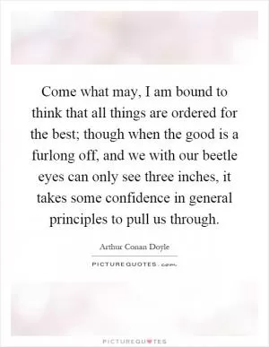 Come what may, I am bound to think that all things are ordered for the best; though when the good is a furlong off, and we with our beetle eyes can only see three inches, it takes some confidence in general principles to pull us through Picture Quote #1