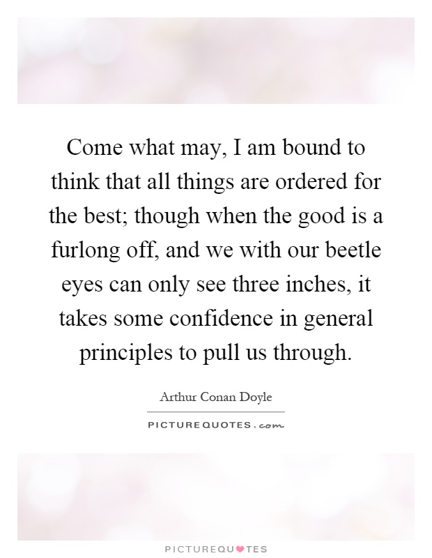 Come what may, I am bound to think that all things are ordered for the best; though when the good is a furlong off, and we with our beetle eyes can only see three inches, it takes some confidence in general principles to pull us through Picture Quote #1