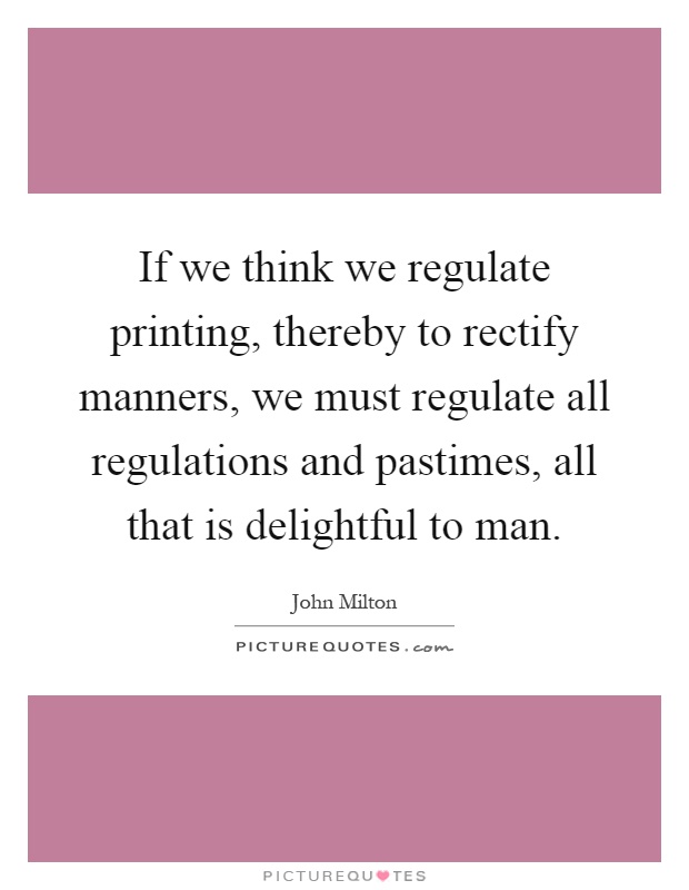 If we think we regulate printing, thereby to rectify manners, we must regulate all regulations and pastimes, all that is delightful to man Picture Quote #1