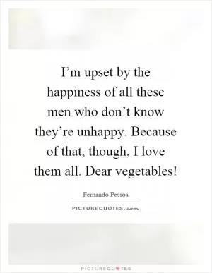 I’m upset by the happiness of all these men who don’t know they’re unhappy. Because of that, though, I love them all. Dear vegetables! Picture Quote #1