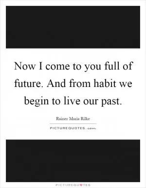 Now I come to you full of future. And from habit we begin to live our past Picture Quote #1