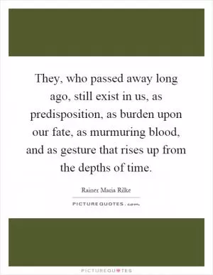 They, who passed away long ago, still exist in us, as predisposition, as burden upon our fate, as murmuring blood, and as gesture that rises up from the depths of time Picture Quote #1
