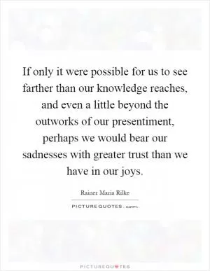 If only it were possible for us to see farther than our knowledge reaches, and even a little beyond the outworks of our presentiment, perhaps we would bear our sadnesses with greater trust than we have in our joys Picture Quote #1