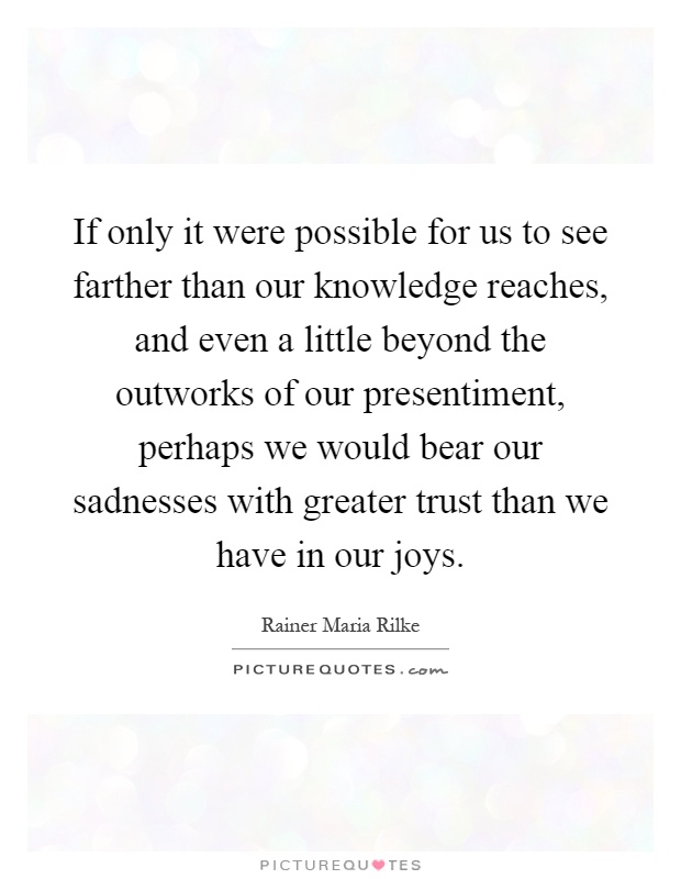 If only it were possible for us to see farther than our knowledge reaches, and even a little beyond the outworks of our presentiment, perhaps we would bear our sadnesses with greater trust than we have in our joys Picture Quote #1