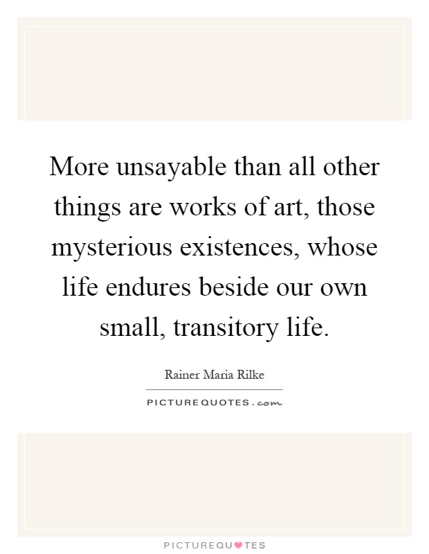 More unsayable than all other things are works of art, those mysterious existences, whose life endures beside our own small, transitory life Picture Quote #1
