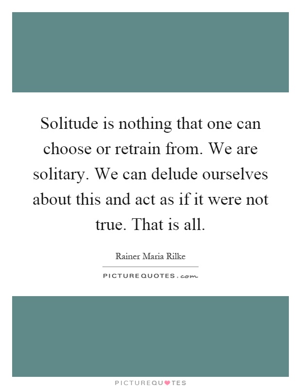 Solitude is nothing that one can choose or retrain from. We are solitary. We can delude ourselves about this and act as if it were not true. That is all Picture Quote #1
