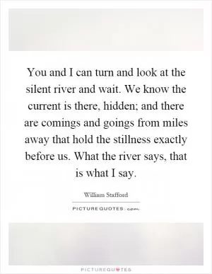 You and I can turn and look at the silent river and wait. We know the current is there, hidden; and there are comings and goings from miles away that hold the stillness exactly before us. What the river says, that is what I say Picture Quote #1