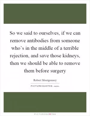 So we said to ourselves, if we can remove antibodies from someone who’s in the middle of a terrible rejection, and save those kidneys, then we should be able to remove them before surgery Picture Quote #1