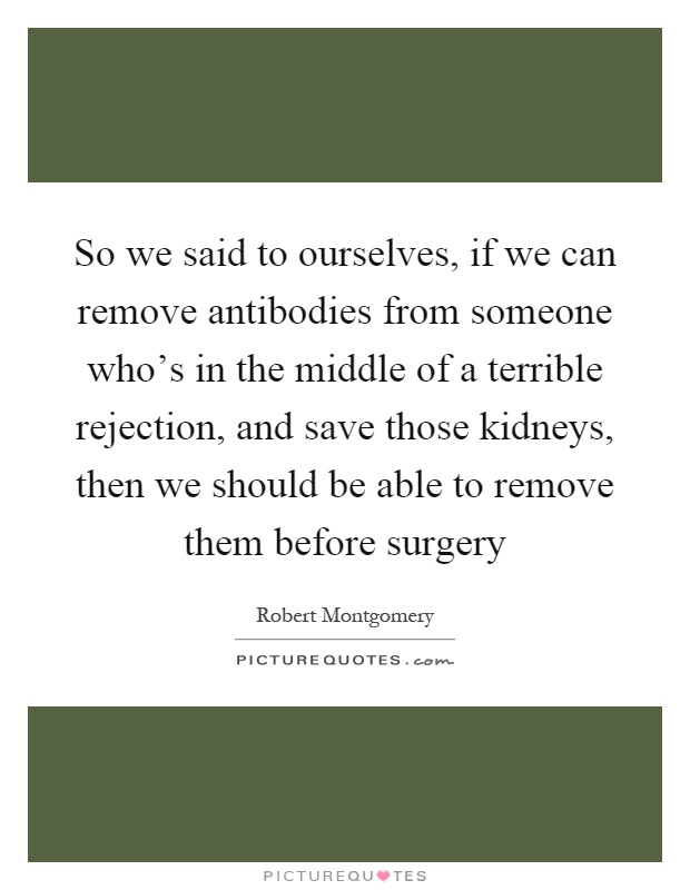 So we said to ourselves, if we can remove antibodies from someone who's in the middle of a terrible rejection, and save those kidneys, then we should be able to remove them before surgery Picture Quote #1