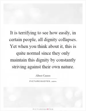 It is terrifying to see how easily, in certain people, all dignity collapses. Yet when you think about it, this is quite normal since they only maintain this dignity by constantly striving against their own nature Picture Quote #1