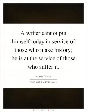A writer cannot put himself today in service of those who make history; he is at the service of those who suffer it Picture Quote #1