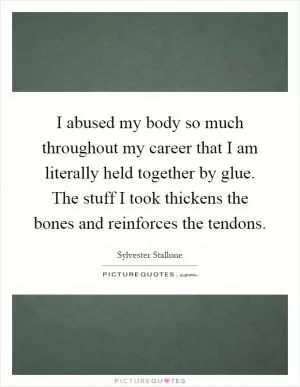 I abused my body so much throughout my career that I am literally held together by glue. The stuff I took thickens the bones and reinforces the tendons Picture Quote #1