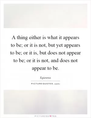 A thing either is what it appears to be; or it is not, but yet appears to be; or it is, but does not appear to be; or it is not, and does not appear to be Picture Quote #1